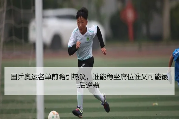 国乒奥运名单前瞻引热议，谁能稳坐席位谁又可能最后逆袭