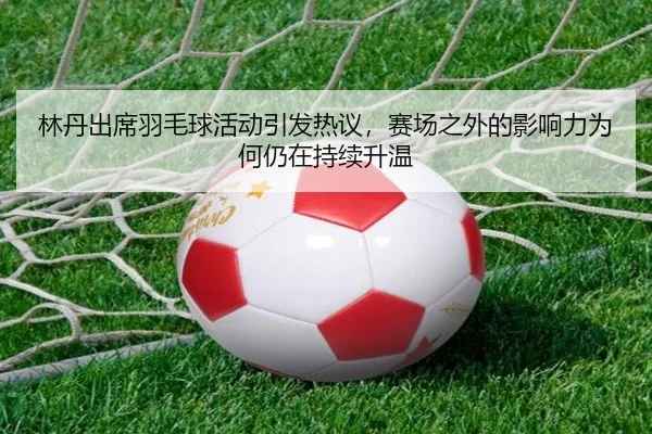 林丹出席羽毛球活动引发热议，赛场之外的影响力为何仍在持续升温